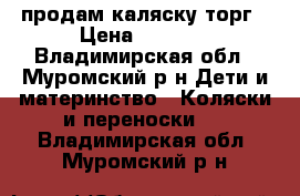 продам каляску торг › Цена ­ 3 000 - Владимирская обл., Муромский р-н Дети и материнство » Коляски и переноски   . Владимирская обл.,Муромский р-н